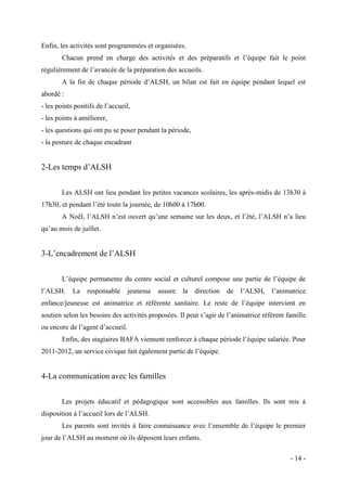 Enfin, les activités sont programmées et organisées.
Chacun prend en charge des activités et des préparatifs et l’équipe fait le point
régulièrement de l’avancée de la préparation des accueils.
A la fin de chaque période d’ALSH, un bilan est fait en équipe pendant lequel est
abordé :
- les points positifs de l’accueil,
- les points à améliorer,
- les questions qui ont pu se poser pendant la période,
- la posture de chaque encadrant

2-Les temps d’ALSH
Les ALSH ont lieu pendant les petites vacances scolaires, les après-midis de 13h30 à
17h30, et pendant l’été toute la journée, de 10h00 à 17h00.
A Noël, l’ALSH n’est ouvert qu’une semaine sur les deux, et l’été, l’ALSH n’a lieu
qu’au mois de juillet.

3-L’encadrement de l’ALSH
L’équipe permanente du centre social et culturel compose une partie de l’équipe de
l’ALSH.

La

responsable

jeunesse

assure

la

direction

de

l’ALSH,

l’animatrice

enfance/jeunesse est animatrice et référente sanitaire. Le reste de l’équipe intervient en
soutien selon les besoins des activités proposées. Il peut s’agir de l’animatrice référent famille
ou encore de l’agent d’accueil.
Enfin, des stagiaires BAFA viennent renforcer à chaque période l’équipe salariée. Pour
2011-2012, un service civique fait également partie de l’équipe.

4-La communication avec les familles
Les projets éducatif et pédagogique sont accessibles aux familles. Ils sont mis à
disposition à l’accueil lors de l’ALSH.
Les parents sont invités à faire connaissance avec l’ensemble de l’équipe le premier
jour de l’ALSH au moment où ils déposent leurs enfants.
- 14 -

 