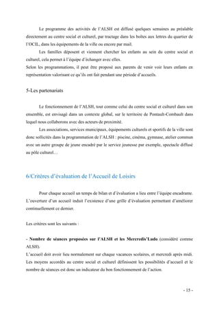Le programme des activités de l’ALSH est diffusé quelques semaines au préalable
directement au centre social et culturel, par tractage dans les boîtes aux lettres du quartier de
l’OCIL, dans les équipements de la ville ou encore par mail.
Les familles déposent et viennent chercher les enfants au sein du centre social et
culturel, cela permet à l’équipe d’échanger avec elles.
Selon les programmations, il peut être proposé aux parents de venir voir leurs enfants en
représentation valorisant ce qu’ils ont fait pendant une période d’accueils.

5-Les partenariats
Le fonctionnement de l’ALSH, tout comme celui du centre social et culturel dans son
ensemble, est envisagé dans un contexte global, sur le territoire de Pontault-Combault dans
lequel nous collaborons avec des acteurs de proximité.
Les associations, services municipaux, équipements culturels et sportifs de la ville sont
donc sollicités dans la programmation de l’ALSH : piscine, cinéma, gymnase, atelier commun
avec un autre groupe de jeune encadré par le service jeunesse par exemple, spectacle diffusé
au pôle culturel…

6/Critères d’évaluation de l’Accueil de Loisirs
Pour chaque accueil un temps de bilan et d’évaluation a lieu entre l’équipe encadrante.
L’ouverture d’un accueil induit l’existence d’une grille d’évaluation permettant d’améliorer
continuellement ce dernier.

Les critères sont les suivants :
- Nombre de séances proposées sur l’ALSH et les Mercredis’Ludo (considéré comme
ALSH).
L’accueil doit avoir lieu normalement sur chaque vacances scolaires, et mercredi après midi.
Les moyens accordés au centre social et culturel définissent les possibilités d’accueil et le
nombre de séances est donc un indicateur du bon fonctionnement de l’action.

- 15 -

 