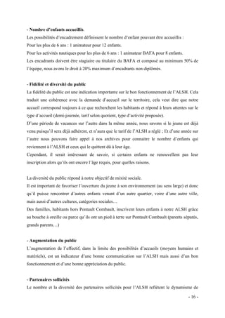 - Nombre d’enfants accueillis.
Les possibilités d’encadrement définissent le nombre d’enfant pouvant être accueillis :
Pour les plus de 6 ans : 1 animateur pour 12 enfants.
Pour les activités nautiques pour les plus de 6 ans : 1 animateur BAFA pour 8 enfants.
Les encadrants doivent être stagiaire ou titulaire du BAFA et composé au minimum 50% de
l’équipe, nous avons le droit à 20% maximum d’encadrants non diplômés.

- Fidélité et diversité du public
La fidélité du public est une indication importante sur le bon fonctionnement de l’ALSH. Cela
traduit une cohérence avec la demande d’accueil sur le territoire, cela veut dire que notre
accueil correspond toujours à ce que recherchent les habitants et répond à leurs attentes sur le
type d’accueil (demi-journée, tarif selon quotient, type d’activité proposée).
D’une période de vacances sur l’autre dans la même année, nous savons si le jeune est déjà
venu puisqu’il sera déjà adhérent, et n’aura que le tarif de l’ALSH a réglé ; Et d’une année sur
l’autre nous pouvons faire appel à nos archives pour connaitre le nombre d’enfants qui
reviennent à l’ALSH et ceux qui le quittent dû à leur âge.
Cependant, il serait intéressant de savoir, si certains enfants ne renouvellent pas leur
inscription alors qu’ils ont encore l’âge requis, pour quelles raisons.

La diversité du public répond à notre objectif de mixité sociale.
Il est important de favoriser l’ouverture du jeune à son environnement (au sens large) et donc
qu’il puisse rencontrer d’autres enfants venant d’un autre quartier, voire d’une autre ville,
mais aussi d’autres cultures, catégories sociales…
Des familles, habitants hors Pontault Combault, inscrivent leurs enfants à notre ALSH grâce
au bouche à oreille ou parce qu’ils ont un pied à terre sur Pontault Combault (parents séparés,
grands parents…)

- Augmentation du public
L’augmentation de l’effectif, dans la limite des possibilités d’accueils (moyens humains et
matériels), est un indicateur d’une bonne communication sur l’ALSH mais aussi d’un bon
fonctionnement et d’une bonne appréciation du public.

- Partenaires sollicités
Le nombre et la diversité des partenaires sollicités pour l’ALSH reflètent le dynamisme de
- 16 -

 