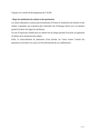 l’équipe et la volonté de développement de l’ALSH.

- Degré de satisfaction des enfants et des partenaires
Les autres indicateurs ce dessus peuvent permettre d’évaluer la satisfaction des familles et des
enfants. Cependant, une évaluation plus informelle lors d’échanges directs avec ces derniers
permet d’évaluer leur degré de satisfaction.
Un mur d’expression installé pour les enfants lors de chaque période d’accueils est également
révélateur de la satisfaction des enfants.
Enfin, le renouvellement de partenariat d’une période sur l’autre montre l’intérêt des
partenaires à travailler avec nous et le bon déroulement de ses collaborations.

- 17 -

 