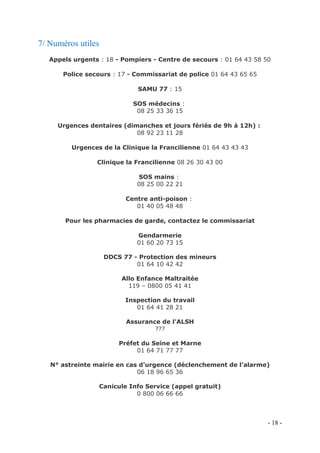 7/ Numéros utiles
Appels urgents : 18 - Pompiers - Centre de secours : 01 64 43 58 50
Police secours : 17 - Commissariat de police 01 64 43 65 65
SAMU 77 : 15
SOS médecins :
08 25 33 36 15
Urgences dentaires (dimanches et jours fériés de 9h à 12h) :
08 92 23 11 28
Urgences de la Clinique la Francilienne 01 64 43 43 43
Clinique la Francilienne 08 26 30 43 00
SOS mains :
08 25 00 22 21
Centre anti-poison :
01 40 05 48 48
Pour les pharmacies de garde, contactez le commissariat
Gendarmerie
01 60 20 73 15
DDCS 77 - Protection des mineurs
01 64 10 42 42
Allo Enfance Maltraitée
119 – 0800 05 41 41
Inspection du travail
01 64 41 28 21
Assurance de l’ALSH
???
Préfet du Seine et Marne
01 64 71 77 77
N° astreinte mairie en cas d’urgence (déclenchement de l’alarme)
06 18 96 65 36
Canicule Info Service (appel gratuit)
0 800 06 66 66

- 18 -

 