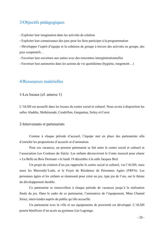 3/Objectifs pédagogiques
- Exploiter leur imagination dans les activités de création
- Exploiter leur connaissance des jeux pour les faire participer à la programmation
- Développer l’esprit d’équipe et la cohésion de groupe à travers des activités en groupe, des
jeux coopératifs…
- Favoriser leur ouverture aux autres avec des rencontres intergénérationnelles
- Favoriser leur autonomie dans les actions de vie quotidienne (hygiène, rangement…)

4/Ressources matérielles
1-Les locaux (cf. annexe 1)
L’ALSH est accueilli dans les locaux du centre social et culturel. Nous avons à disposition les
salles Aladdin, Shéhérazade, Cendrillon, Gargantua, Sisley et Corot.

2-Intervenants et partenariats
Comme à chaque période d’accueil, l’équipe met en place des partenariats afin
d’enrichir les propositions d’accueils et d’animation.
Pour ces vacances, un premier partenariat se fait entre le centre social et culturel et
l’association Les Couleurs du Siècle. Les enfants découvriront le Conte musical pour chœur
« La Belle au Bois Dormant » le lundi 19 décembre à la salle Jacques Brel.
Un projet de création d’un jeu rapproche le centre social et culturel, via l’ALSH, mais
aussi les Mercredis’Ludo, et le Foyer de Résidence de Personnes Agées (FRPA). Les
personnes âgées et les enfants se réunissent pour créer un jeu, type jeu de l’oie, sur le thème
du développement durable.
Ce partenariat se renouvellera à chaque période de vacances jusqu’à la réalisation
finale du jeu. Dans le cadre de ce partenariat, l’animatrice de l’équipement, Mme Chantal
Siriez, interviendra auprès du public qu’elle accueille.
Un partenariat avec la ville et ses équipements de proximité est développé. L’ALSH
pourra bénéficier d’un accès au gymnase Léo Lagrange.
- 20 -

 