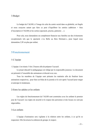 3-Budget

Le budget de l’ALSH, à l’image de celui du centre social dans sa globalité, est fragile
et nous essayons autant que faire ce peut d’équilibrer les entrées (adhésion + frais
d’inscription à l’ALSH) et les sorties (spectacle, piscine, patinoire …).
Pour cela, nous demandons un complément financier aux familles sur des évènements
exceptionnels tels que le spectacle « La Belle au Bois Dormant », pour lequel nous
demandons 2,5€ en plus par enfant.

5/Fonctionnement
1-L’équipe
L’équipe s’est réunie 3 fois 2 heures afin de préparer l’accueil.
Le projet éducatif et pédagogique est rédigé par la responsable jeunesse. Le document
est présenté à l’ensemble des animateurs et discuté avec eux.
Tous les membres de l’équipe sont présents les matinées afin de finaliser leurs
animations respectives, pour faire un bilan de la journée et le soir après l’accueil pour ranger
et anticiper le lendemain.

2-Entre les adultes et les enfants
Les règles de fonctionnement de l’ALSH sont construites avec les enfants le premier
jour de l’accueil. Les règles de sécurité et le respect des personnes et des locaux ne sont pas
négociables.

3-Les enfants
L’équipe d’animation sera vigilante à la relation entre les enfants, à ce qu’ils se
respectent. Elle favorisera la cohésion de groupe, le respect.
- 21 -

 