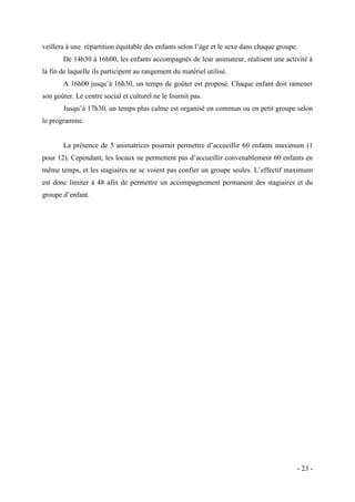 veillera à une répartition équitable des enfants selon l’âge et le sexe dans chaque groupe.
De 14h30 à 16h00, les enfants accompagnés de leur animateur, réalisent une activité à
la fin de laquelle ils participent au rangement du matériel utilisé.
A 16h00 jusqu’à 16h30, un temps de goûter est proposé. Chaque enfant doit ramener
son goûter. Le centre social et culturel ne le fournit pas.
Jusqu’à 17h30, un temps plus calme est organisé en commun ou en petit groupe selon
le programme.
La présence de 5 animatrices pourrait permettre d’accueillir 60 enfants maximum (1
pour 12). Cependant, les locaux ne permettent pas d’accueillir convenablement 60 enfants en
même temps, et les stagiaires ne se voient pas confier un groupe seules. L’effectif maximum
est donc limiter à 48 afin de permettre un accompagnement permanent des stagiaires et du
groupe d’enfant.

- 23 -

 