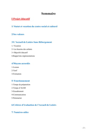 Sommaire
I Projet éducatif
1/ Statut et vocation du centre social et culturel

2/Ses valeurs
3/L’Accueil de Loisirs Sans Hébergement
1- Vocation
2- Les besoins des enfants
3- Objectifs éducatif
4-Rappel des réglementations

4/Moyens accordés
1-Locaux
2-Tarif
3-Formation

5/ Fonctionnement
1-Temps de préparation
2-Temps d’ALSH
3-Encadrement
4-Communication
5-Partenariat

6/Critères d’évaluation de l’Accueil de Loisirs
7/ Numéros utiles

-3-

 