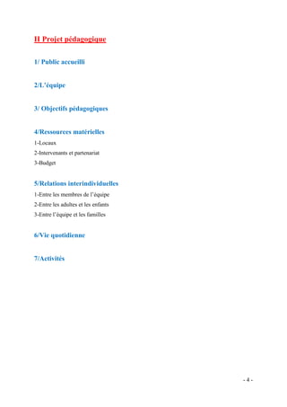 II Projet pédagogique
1/ Public accueilli

2/L’équipe

3/ Objectifs pédagogiques

4/Ressources matérielles
1-Locaux
2-Intervenants et partenariat
3-Budget

5/Relations interindividuelles
1-Entre les membres de l’équipe
2-Entre les adultes et les enfants
3-Entre l’équipe et les familles

6/Vie quotidienne

7/Activités

-4-

 