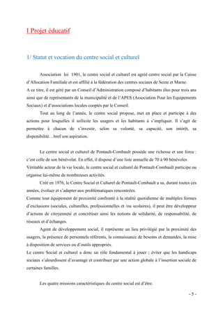 I Projet éducatif

1/ Statut et vocation du centre social et culturel
Association loi 1901, le centre social et culturel est agréé centre social par la Caisse
d’Allocation Familiale et est affilié à la fédération des centres sociaux de Seine et Marne.
A ce titre, il est géré par un Conseil d’Administration composé d’habitants élus pour trois ans
ainsi que de représentants de la municipalité et de l’APES (Association Pour les Equipements
Sociaux) et d’associations locales cooptés par le Conseil.
Tout au long de l’année, le centre social propose, met en place et participe à des
actions pour lesquelles il sollicite les usagers et les habitants à s’impliquer. Il s’agit de
permettre à chacun de s’investir, selon sa volonté, sa capacité, son intérêt, sa
disponibilité…bref son aspiration.

Le centre social et culturel de Pontault-Combault possède une richesse et une force :
c’est celle de son bénévolat. En effet, il dispose d’une liste annuelle de 70 à 90 bénévoles
Véritable acteur de la vie locale, le centre social et culturel de Pontault-Combault participe ou
organise lui-même de nombreuses activités.
Créé en 1976, le Centre Social et Culturel de Pontault-Combault a su, durant toutes ces
années, évoluer et s’adapter aux problématiques rencontrées.
Comme tout équipement de proximité confronté à la réalité quotidienne de multiples formes
d’exclusions (sociales, culturelles, professionnelles et /ou scolaires), il peut être développeur
d’actions de citoyenneté et concrétiser ainsi les notions de solidarité, de responsabilité, de
réseaux et d’échanges.
Agent de développement social, il représente un lieu privilégié par la proximité des
usagers, la présence de personnels référents, la connaissance de besoins et demandes, la mise
à disposition de services ou d’outils appropriés.
Le centre Social et culturel a donc un rôle fondamental à jouer ; éviter que les handicaps
sociaux s’alourdissent d’avantage et contribuer par une action globale à l’insertion sociale de
certaines familles.
Les quatre missions caractéristiques du centre social est d’être:
-5-

 