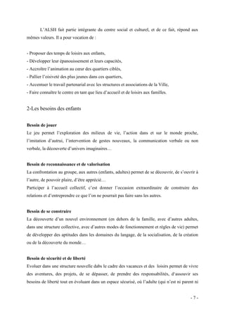 L’ALSH fait partie intégrante du centre social et culturel, et de ce fait, répond aux
mêmes valeurs. Il a pour vocation de :

- Proposer des temps de loisirs aux enfants,
- Développer leur épanouissement et leurs capacités,
- Accroître l’animation au cœur des quartiers ciblés,
- Pallier l’oisiveté des plus jeunes dans ces quartiers,
- Accentuer le travail partenarial avec les structures et associations de la Ville,
- Faire connaître le centre en tant que lieu d’accueil et de loisirs aux familles.

2-Les besoins des enfants
Besoin de jouer
Le jeu permet l’exploration des milieux de vie, l’action dans et sur le monde proche,
l’imitation d’autrui, l’intervention de gestes nouveaux, la communication verbale ou non
verbale, la découverte d’univers imaginaires…

Besoin de reconnaissance et de valorisation
La confrontation au groupe, aux autres (enfants, adultes) permet de se découvrir, de s’ouvrir à
l’autre, de pouvoir plaire, d’être apprécié…
Participer à l’accueil collectif, c’est donner l’occasion extraordinaire de construire des
relations et d’entreprendre ce que l’on ne pourrait pas faire sans les autres.

Besoin de se construire
La découverte d’un nouvel environnement (en dehors de la famille, avec d’autres adultes,
dans une structure collective, avec d’autres modes de fonctionnement et règles de vie) permet
de développer des aptitudes dans les domaines du langage, de la socialisation, de la création
ou de la découverte du monde…

Besoin de sécurité et de liberté
Evoluer dans une structure nouvelle dabs le cadre des vacances et des loisirs permet de vivre
des aventures, des projets, de se dépasser, de prendre des responsabilités, d‘assouvir ses
besoins de liberté tout en évoluant dans un espace sécurisé, où l’adulte (qui n’est ni parent ni

-7-

 