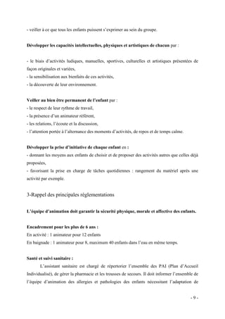 - veiller à ce que tous les enfants puissent s’exprimer au sein du groupe.

Développer les capacités intellectuelles, physiques et artistiques de chacun par :
- le biais d’activités ludiques, manuelles, sportives, culturelles et artistiques présentées de
façon originales et variées,
- la sensibilisation aux bienfaits de ces activités,
- la découverte de leur environnement.
Veiller au bien être permanent de l’enfant par :
- le respect de leur rythme de travail,
- la présence d’un animateur référent,
- les relations, l’écoute et la discussion,
- l’attention portée à l’alternance des moments d’activités, de repos et de temps calme.
Développer la prise d’initiative de chaque enfant en :
- donnant les moyens aux enfants de choisir et de proposer des activités autres que celles déjà
proposées,
- favorisant la prise en charge de tâches quotidiennes : rangement du matériel après une
activité par exemple.

3-Rappel des principales réglementations
L’équipe d’animation doit garantir la sécurité physique, morale et affective des enfants.

Encadrement pour les plus de 6 ans :
En activité : 1 animateur pour 12 enfants
En baignade : 1 animateur pour 8, maximum 40 enfants dans l’eau en même temps.

Santé et suivi sanitaire :
L’assistant sanitaire est chargé de répertorier l’ensemble des PAI (Plan d’Accueil
Individualisé), de gérer la pharmacie et les trousses de secours. Il doit informer l’ensemble de
l’équipe d’animation des allergies et pathologies des enfants nécessitant l’adaptation de

-9-

 