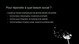 Pour répondre à quel besoin social ?
• L’accès au monde numérique pour les femmes devient une priorité :
 •   Comme facteur d’émancipation, d’autonomie et de liberté

 •   Comme source d’inspiration, de modernité et de créativité

 •   Comme facilitateur d’insertion sociale, citoyenne et professionnelle
 
