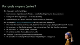 Par quels moyens (suite) ?
• En s’appuyant sur le numérique
  •   Les ressources disponibles sur la Toile (ex. : base Gallica, blogs, forums, réseaux sociaux)

  •   Les logiciels libres et gratuits (ex. : de DAO ou de MAO)

  •   Les technologies (ex. : écrans interactifs, crayons numériques, Webcams)
• En mobilisant les plus grandes institutions et des personnes ressources
  •   Des arts et des sciences : ex. Beaux-arts, Gobelins, Cité de la Musique, Collège de France, BnF, musées
  •   Du numérique : ex. Cap Digital, Aproged, Porte-voix numérique, Paris Mix, Carrefour numérique
  •   De l’éducation : ex. Grandes écoles, Universités
  •   Du territoire : ex. Etat, Région, Département, Ville
• En associant un accompagnement socioprofessionnel
  •   Un Conseiller en insertion professionnelle est intégré à l’équipe pédagogique
 