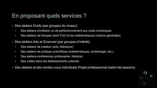 En proposant quels services ?
• Des ateliers Outils (par groupes de niveau)
  •   Des ateliers d’initiation ou de perfectionnement aux outils numériques
  •   Des ateliers de français (dont FLE) et de mathématiques (notions générales)

• Des ateliers Arts et Sciences (par groupes d’intérêt)
  •   Des ateliers de création (arts, littérature)
  •   Des ateliers de pratique scientifique (mathématiques, archéologie, etc.)
  •   Des ateliers-conférences (philosophie, Histoire)
  •   Des visites dans les établissements culturels

• Des ateliers et des rendez-vous individuels Projet professionnel (selon les besoins)
 