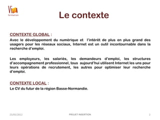 Le contexte
CONTEXTE GLOBAL :
Avec le développement du numérique et l’intérêt de plus en plus grand des
usagers pour les réseaux sociaux, Internet est un outil incontournable dans la
recherche d’emploi.
Les employeurs, les salariés, les demandeurs d’emploi, les structures
d’accompagnement professionnel, tous aujourd’hui utilisent Internet les uns pour
leurs opérations de recrutement, les autres pour optimiser leur recherche
d’emploi.
CONTEXTE LOCAL :
Le CV du futur de la région Basse-Normandie.
25/05/2012 PROJET INSERTION 2
 