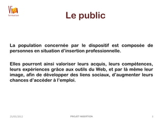 Le public
La population concernée par le dispositif est composée de
personnes en situation d’insertion professionnelle.
Elles pourront ainsi valoriser leurs acquis, leurs compétences,
leurs expériences grâce aux outils du Web, et par là même leur
image, afin de développer des liens sociaux, d’augmenter leurs
chances d’accéder à l’emploi.
25/05/2012 PROJET INSERTION 3
 
