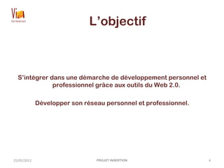 L’objectif
S’intégrer dans une démarche de développement personnel et
professionnel grâce aux outils du Web 2.0.
Développer son réseau personnel et professionnel.
25/05/2012 PROJET INSERTION 4
 