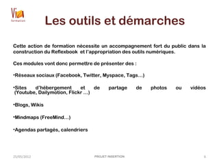 Les outils et démarches
Cette action de formation nécessite un accompagnement fort du public dans la
construction du Reflexbook et l’appropriation des outils numériques.
Ces modules vont donc permettre de présenter des :
•Réseaux sociaux (Facebook, Twitter, Myspace, Tags…)
•Sites d’hébergement et de partage de photos ou vidéos
(Youtube, Dailymotion, Flickr …)
•Blogs, Wikis
•Mindmaps (FreeMind…)
•Agendas partagés, calendriers
25/05/2012 PROJET INSERTION 6
 