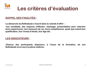Les critères d’évaluation
RAPPEL DES FINALITÉS :
La démarche du Reflexbook s’inscrit dans la volonté d’offrir  :
•aux candidats, des espaces (réflexion, stockage, présentation) pour valoriser
leurs expériences, leur parcours de vie, leurs compétences, quels que soient leur
qualification, leur niveau d’étude, leur âge etc.
LES INDICATEURS :
•Chacun des participants disposera, à l’issue de la formation, de son
Reflexbook et en aura la pleine maîtrise.
25/05/2012 PROJET INSERTION 7
 