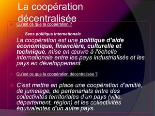 La coopération décentraliséeQu’est ce que la coopération ?		Sens politique internationaleLa coopération est une politique d’aide économique, financière, culturelle et technique, mise en œuvre à l'échelle internationale entre les pays industrialisés et les pays en développement.Qu’est ce que la coopération décentralisée ?C’est mettre en place une coopération d’amitié, de jumelage, de partenariats entre des collectivités territoriales d’un pays (ville, département, région) et les collectivités équivalentes d’un autre pays.