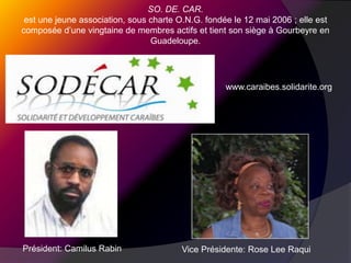 SO. DE. CAR.est une jeune association, sous charte O.N.G. fondée le 12 mai 2006 ; elle est composée d’une vingtaine de membres actifs et tient son siège à Gourbeyre en Guadeloupe.www.caraibes.solidarite.orgPrésident: Camilus RabinVice Présidente: Rose Lee Raqui