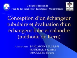 Université Hassan II 
Faculté des Sciences et Techniques -Mohammedia 
Conception d’un échangeur 
tubulaire et évaluation d’un 
échangeur tube et calandre 
(méthode de Kern) 
 Réalisé par : BAHLAWANE EL Mehdi 
BOUKHARI Soukaina 
RHOULBEN Zakaria 
 