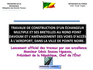 RÉPUBLIQUE DU CONGO Unité - Travail - Progrès Lancement officiel des travaux par son excellence  Monsieur Dénis Sassou Nguesso,  Président de la République, Chef de l’État PRESIDENCE DE LA REPUBLIQUE Délégation des Grands Travaux TRAVAUX DE CONSTRUCTION D’UN ÉCHANGEUR MULTIPLE ET SES BRETELLES AU ROND POINT DAVOUM ET L’AMÉNAGEMENT DES VOIES D’ACCÈS  À L’AEROPORT, DANS LA VILLE DE POINTE NOIRE. INGÉNIEURS - CONSEILS 