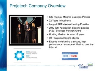 Projetech Company Overview

                 • IBM Premier Maximo Business Partner
                 • 22 Years in business
                 • Largest IBM Maximo Hosting Provider
                 • 2012 IBM Application-Specific License
                   (ASL) Business Partner Award
                 • Hosting Maximo for over 12 years.
                 • 90 + Maximo Hosting clients
                 • Experts in delivering a secure, high
                   performance instance of Maximo over the
                   Internet




                                          1
 