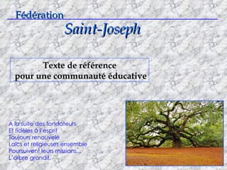 Fédération Saint-Joseph ___________________________________________________________________ Texte de référence pour une communauté éducative A la suite des fondateurs Et fidèles à l’esprit Toujours renouvelé Laïcs et religieuses ensemble Poursuivent leurs missions... L’arbre grandit. 