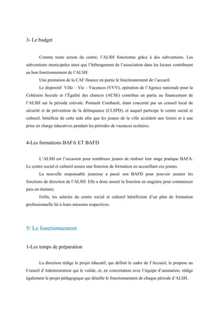 3- Le budget
Comme toute action du centre, l’ALSH fonctionne grâce à des subventions. Les
subventions municipales ainsi que l’hébergement de l’association dans les locaux contribuent
au bon fonctionnement de l’ALSH.
Une prestation de la CAF finance en partie le fonctionnement de l’accueil.
Le dispositif Ville – Vie – Vacances (VVV), opération de l’Agence nationale pour la
Cohésion Sociale et l’Égalité des chances (ACSE) contribue en partie au financement de
l’ALSH sur la période estivale. Pontault Combault, étant concerné par un conseil local de
sécurité et de prévention de la délinquance (CLSPD), et auquel participe le centre social et
culturel, bénéficie de cette aide afin que les jeunes de la ville accèdent aux loisirs et à une
prise en charge éducatives pendant les périodes de vacances scolaires.
4-Les formations BAFA ET BAFD
L’ALSH est l’occasion pour nombreux jeunes de réaliser leur stage pratique BAFA.
Le centre social et culturel assure une fonction de formation en accueillant ces jeunes.
La nouvelle responsable jeunesse a passé son BAFD pour pouvoir assurer les
fonctions de direction de l’ALSH. Elle a donc assuré la fonction en stagiaire pour commencer
puis en titulaire.
Enfin, les salariés du centre social et culturel bénéficient d’un plan de formation
professionnelle lié à leurs missions respectives.
5/ Le fonctionnement
1-Les temps de préparation
La direction rédige le projet éducatif, qui définit le cadre de l’Accueil, le propose au
Conseil d’Administration qui le valide, et, en concertation avec l’équipe d’animation, rédige
également le projet pédagogique qui détaille le fonctionnement de chaque période d’ALSH.
 