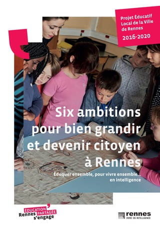Six ambitions
pour bien grandir
et devenir citoyen
à Rennes
Six ambitions
pour bien grandir
et devenir citoyen
à Rennes
Éduquer ensemble, pour vivre ensemble…
en intelligence
Projet Éducatif
Local de la Ville
de Rennes
2016-2020
 