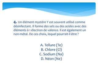 4. Un élément mystère Y est souvent utilisé comme
désinfectant. Il forme des sels ou des acides avec des
éléments à 1 électron de valence. Il est également un
non-métal. De ces choix, lequel pourrait-il être ?
A. Tellure (Te)
B. Chlore (Cl)
C. Sodium (Na)
D. Néon (Ne)
 