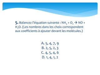 5. Balancez l’équation suivante : NH3 + O2  NO +
H2O. (Les nombres dans les choix correspondent
aux coefficients à ajouter devant les molécules.)
A. 5, 4, 7, 9
B. 2, 5, 2, 3
C. 4, 5, 4, 6
D. 1, 4, 1, 2
 