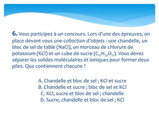 6.Vous participez à un concours. Lors d’une des épreuves, on
place devant vous une collection d’objets : une chandelle, un
bloc de sel de table (NaCl), un morceau de chlorure de
potassium (KCl) et un cube de sucre (C12H22O11). Vous devez
séparer les solides moléculaires et ioniques pour former deux
piles. Que contiennent chacune ?
A. Chandelle et bloc de sel ; KCl et sucre
B. Chandelle et sucre ; bloc de sel et KCl
C. KCl, sucre et bloc de sel ; chandelle
D. Sucre, chandelle et bloc de sel ; KCl
 