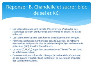 Réponse : B. Chandelle et sucre ; bloc
de sel et KCl
 Les solides ioniques sont formés d’électrolytes, c’est-à-dire des
substances pouvant produire des ions comme les acides, les bases
et les sels.
 Les solides moléculaires sont formés de substances non ioniques.
 Parmi les substances mentionnées dans la question, on retrouve
deux solides ioniques : le bloc de sel de table (NaCl) et le chlorure de
potassium (KCl), tous les deux des sels.
 Le sucre (C12H22O11) appartient aux substances “Autres” et est donc
un solide moléculaire.
 On ne connaît pas la formule chimique de la chandelle. Cependant,
on sait qu’une chandelle fond facilement, ce qui est une propriété
des solides moléculaires.
 