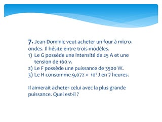 7. Jean-Dominic veut acheter un four à micro-
ondes. Il hésite entre trois modèles.
1) Le G possède une intensité de 25 A et une
tension de 160 v.
2) Le F possède une puissance de 3500 W.
3) Le H consomme 9,072 × 107 J en 7 heures.
Il aimerait acheter celui avec la plus grande
puissance. Quel est-il ?
 