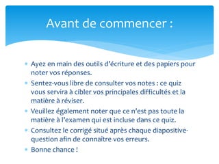  Ayez en main des outils d’écriture et des papiers pour
noter vos réponses.
 Sentez-vous libre de consulter vos notes : ce quiz
vous servira à cibler vos principales difficultés et la
matière à réviser.
 Veuillez également noter que ce n’est pas toute la
matière à l’examen qui est incluse dans ce quiz.
 Consultez le corrigé situé après chaque diapositive-
question afin de connaître vos erreurs.
 Bonne chance !
Avant de commencer :
 