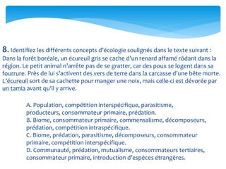 8. Identifiez les différents concepts d’écologie soulignés dans le texte suivant :
Dans la forêt boréale, un écureuil gris se cache d’un renard affamé rôdant dans la
région. Le petit animal n’arrête pas de se gratter, car des poux se logent dans sa
fourrure. Près de lui s’activent des vers de terre dans la carcasse d’une bête morte.
L’écureuil sort de sa cachette pour manger une noix, mais celle-ci est dévorée par
un tamia avant qu’il y arrive.
A. Population, compétition interspécifique, parasitisme,
producteurs, consommateur primaire, prédation.
B. Biome, consommateur primaire, commensalisme, décomposeurs,
prédation, compétition intraspécifique.
C. Biome, prédation, parasitisme, décomposeurs, consommateur
primaire, compétition interspécifique.
D. Communauté, prédation, mutualisme, consommateurs tertiaires,
consommateur primaire, introduction d’espèces étrangères.
 