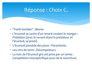 Réponse : Choix C.
 “Forêt boréale” : Biome.
 L’écureuil se cache d’un renard voulant le manger :
Prédation (avec le renard étant le prédateur et
l’écureuil, sa proie).
 L’écureuil possède des poux : Parasitisme.
 Les vers de terre : Décomposeurs.
 La noix de l’écureuil gris est prise par un tamia :
Compétition interspécifique pour de la nourriture.
 