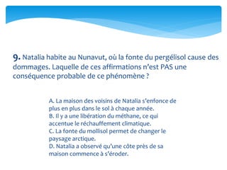 9. Natalia habite au Nunavut, où la fonte du pergélisol cause des
dommages. Laquelle de ces affirmations n’est PAS une
conséquence probable de ce phénomène ?
A. La maison des voisins de Natalia s’enfonce de
plus en plus dans le sol à chaque année.
B. Il y a une libération du méthane, ce qui
accentue le réchauffement climatique.
C. La fonte du mollisol permet de changer le
paysage arctique.
D. Natalia a observé qu’une côte près de sa
maison commence à s’éroder.
 