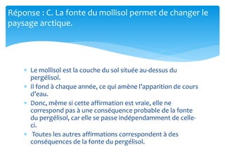 Réponse : C. La fonte du mollisol permet de changer le
paysage arctique.
 Le mollisol est la couche du sol située au-dessus du
pergélisol.
 Il fond à chaque année, ce qui amène l’apparition de cours
d’eau.
 Donc, même si cette affirmation est vraie, elle ne
correspond pas à une conséquence probable de la fonte
du pergélisol, car elle se passe indépendamment de celle-
ci.
 Toutes les autres affirmations correspondent à des
conséquences de la fonte du pergélisol.
 