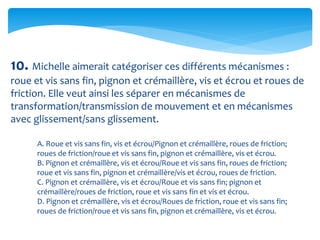 10. Michelle aimerait catégoriser ces différents mécanismes :
roue et vis sans fin, pignon et crémaillère, vis et écrou et roues de
friction. Elle veut ainsi les séparer en mécanismes de
transformation/transmission de mouvement et en mécanismes
avec glissement/sans glissement.
A. Roue et vis sans fin, vis et écrou/Pignon et crémaillère, roues de friction;
roues de friction/roue et vis sans fin, pignon et crémaillère, vis et écrou.
B. Pignon et crémaillère, vis et écrou/Roue et vis sans fin, roues de friction;
roue et vis sans fin, pignon et crémaillère/vis et écrou, roues de friction.
C. Pignon et crémaillère, vis et écrou/Roue et vis sans fin; pignon et
crémaillère/roues de friction, roue et vis sans fin et vis et écrou.
D. Pignon et crémaillère, vis et écrou/Roues de friction, roue et vis sans fin;
roues de friction/roue et vis sans fin, pignon et crémaillère, vis et écrou.
 