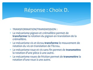 Réponse : Choix D.
 TRANSFORMATION/TRANSMISSION :
 Le mécanisme pignon et crémaillère permet de
transformer la rotation du pignon en translation de la
crémaillère.
 Le mécanisme vis et écrou transforme le mouvement de
rotation du vis en translation de l’écrou.
 Le mécanisme roue et vis sans fin permet de transmettre
la rotation d’une pièce à une autre.
 Le mécanisme roues de friction permet de transmettre la
rotation d’une roue à une autre.
 