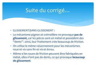  GLISSEMENT/SANS GLISSEMENT :
 Le mécanisme pignon et crémaillère ne provoque pas de
glissement, car les pièces sont en métal et possèdent des
“dents” : ainsi, leur frottement crée beaucoup de friction.
 On utilise le même raisonnement pour les mécanismes
roue et vis sans fin et vis et écrou.
 Même si les roues de friction peuvent être fabriquées en
métal, elles n’ont pas de dents, ce qui provoque beaucoup
de glissement.
Suite du corrigé…
 