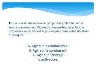 11. Louis a allumé un feu de camp pour griller du pain et
souhaite maintenant l’éteindre. Lesquelles des solutions
proposées suivantes est la plus risquée dans cette situation
? Expliquez.
A. Agir sur le combustible.
B. Agir sur le comburant.
C. Agir sur l’énergie
d’activation.
 