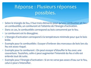 Réponse : Plusieurs réponses
possibles.
 Selon le triangle de feu, il faut trois éléments pour qu’une combustion ait lieu :
un combustible, un comburant et l’atteinte de l’énergie d’activation.
 Dans ce cas, le combustible correspond au bois consommé par le feu.
 Le comburant est le dioxygène.
 L’énergie d’activation correspond à la température minimale pour que le bois
brûle.
 Exemple pour le combustible : Essayer d’enlever des morceaux de bois lors du
feu est assez risqué.
 Exemple pour le comburant : On peut essayer d’étouffer le feu avec une
couverture. Toutefois, celle-ci peut augmenter l’intensité du feu si elle est
enlevée tout de suite.
 Exemple pour l’énergie d’activation : Si on ne verse pas assez d’eau sur le feu,
celui-ci peut s’intensifier.
 