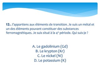12. J’appartiens aux éléments de transition. Je suis un métal et
un des éléments pouvant constituer des substances
ferromagnétiques. Je suis situé à la 4e période. Qui suis-je ?
A. Le gadolinium (Gd)
B. Le krypton (Kr)
C. Le nickel (Ni)
D. Le potassium (K)
 