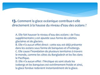 13. Comment la glace océanique contribue-t-elle
directement à la hausse du niveau d’eau des océans ?
A. Elle fait hausser le niveau d’eau des océans : de l’eau
supplémentaire y est ajoutée sous forme de calottes
glaciaires et de glaciers.
B. Elle n’a aucun effet direct : cette eau est déjà présente
dans les océans sous forme de banquises et d’icebergs.
C. Elle cause l’inondation de plusieurs territoires à travers
le monde, comme les côtes du Bangladesh et les îles dans
le Pacifique.
D. Elle n’a aucun effet : l’Arctique où sont situés les
icebergs et les banquises est extrêmement froide et ainsi,
la glace fondue redevient instantanément de la glace.
 