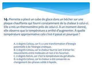 14.Pierrette a placé un cube de glace dans un bécher sur une
plaque chauffante qui fourni constamment de la chaleur à celui-ci.
Elle a mis un thermomètre près de celui-ci. À un moment donné,
elle observe que la température a arrêté d’augmenter. À quelle
température approximative cela s’est-il passé et pourquoi ?
A. 0 degrés Celsius, car il y a une transformation d’énergie
potentielle à de l’énergie cinétique.
B. 0 degrés Celsius, car la chaleur fournie sert à briser les
mouvements entre molécules et non à les favoriser.
C. 0 degrés Kelvin, car c’est la température du gel absolu.
D. 0 degrés Celsius, car la chaleur a été consacrée au
changement des phases solide à liquide.
 