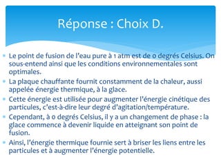 Réponse : Choix D.
 Le point de fusion de l’eau pure à 1 atm est de 0 degrés Celsius. On
sous-entend ainsi que les conditions environnementales sont
optimales.
 La plaque chauffante fournit constamment de la chaleur, aussi
appelée énergie thermique, à la glace.
 Cette énergie est utilisée pour augmenter l’énergie cinétique des
particules, c’est-à-dire leur degré d’agitation/température.
 Cependant, à 0 degrés Celsius, il y a un changement de phase : la
glace commence à devenir liquide en atteignant son point de
fusion.
 Ainsi, l’énergie thermique fournie sert à briser les liens entre les
particules et à augmenter l’énergie potentielle.
 