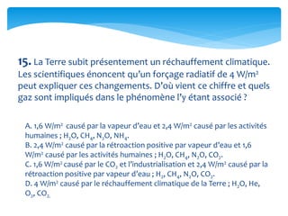 15. La Terre subit présentement un réchauffement climatique.
Les scientifiques énoncent qu’un forçage radiatif de 4 W/m2
peut expliquer ces changements. D’où vient ce chiffre et quels
gaz sont impliqués dans le phénomène l’y étant associé ?
A. 1,6 W/m2 causé par la vapeur d’eau et 2,4 W/m2 causé par les activités
humaines ; H2O, CH4, N2O, NH4.
B. 2,4 W/m2 causé par la rétroaction positive par vapeur d’eau et 1,6
W/m2 causé par les activités humaines ; H2O, CH4, N2O, CO2.
C. 1,6 W/m2 causé par le CO2 et l’industrialisation et 2,4 W/m2 causé par la
rétroaction positive par vapeur d’eau ; H2, CH4, N2O, CO2.
D. 4 W/m2 causé par le réchauffement climatique de la Terre ; H2O, He,
O2, CO2.
 