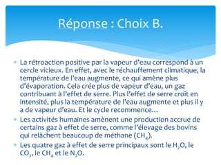 Réponse : Choix B.
 La rétroaction positive par la vapeur d’eau correspond à un
cercle vicieux. En effet, avec le réchauffement climatique, la
température de l’eau augmente, ce qui amène plus
d’évaporation. Cela crée plus de vapeur d’eau, un gaz
contribuant à l’effet de serre. Plus l’effet de serre croît en
intensité, plus la température de l’eau augmente et plus il y
a de vapeur d’eau. Et le cycle recommence…
 Les activités humaines amènent une production accrue de
certains gaz à effet de serre, comme l’élevage des bovins
qui relâchent beaucoup de méthane (CH4).
 Les quatre gaz à effet de serre principaux sont le H2O, le
CO2, le CH4 et le N2O.
 
